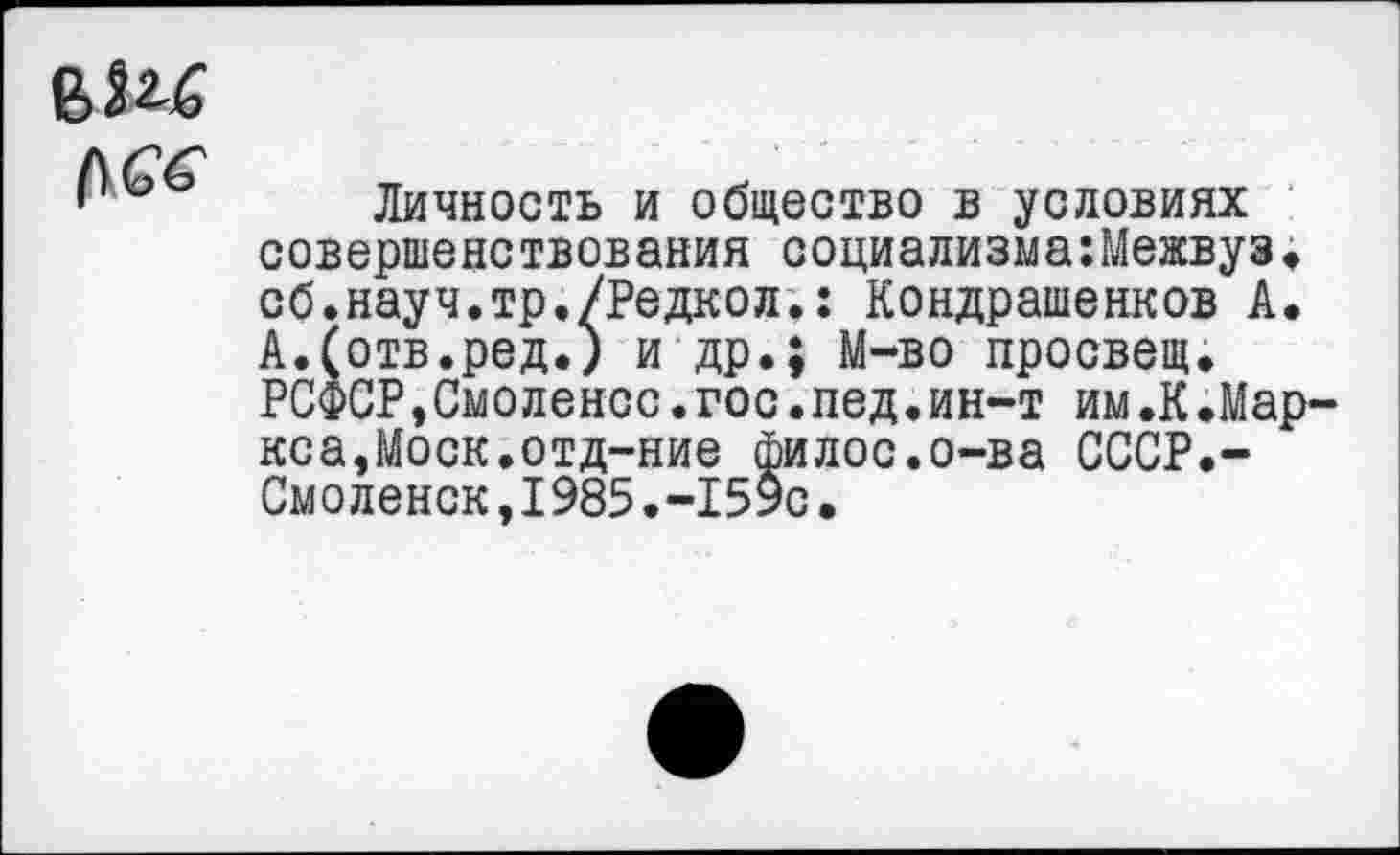 ﻿
Личность и общество в условиях совершенствования социализма:Межвуз. сб.науч.тр./Редкол.: Кондрашенков А. А.(отв.ред.) и др.; М~во просвещ. РСФСР,Смоленое.гос.пед.ин-т им.К.Мар-кса,Моск.отд-ние филос.о-ва СССР.-Смоленск,I985.-159с•